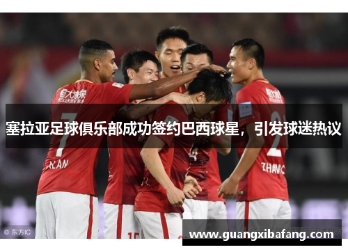 塞拉亚足球俱乐部成功签约巴西球星，引发球迷热议